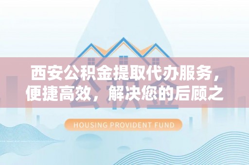 湛河西安公积金提取代办服务，便捷高效，解决您的后顾之忧