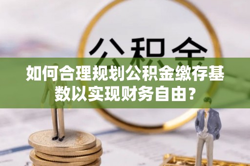 湛河如何合理规划公积金缴存基数以实现财务自由？