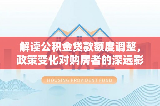 湛河解读公积金贷款额度调整，政策变化对购房者的深远影响