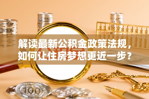 湛河解读最新公积金政策法规，如何让住房梦想更近一步？