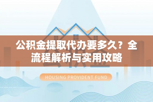湛河公积金提取代办要多久？全流程解析与实用攻略