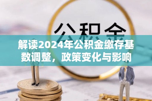 湛河解读2024年公积金缴存基数调整，政策变化与影响