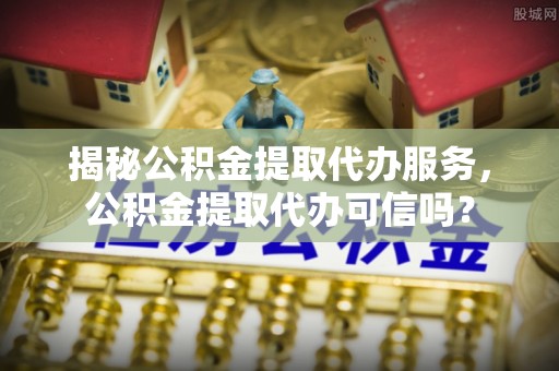 湛河揭秘公积金提取代办服务，公积金提取代办可信吗？