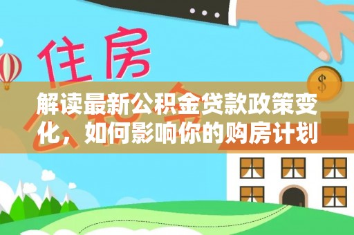湛河解读最新公积金贷款政策变化，如何影响你的购房计划？