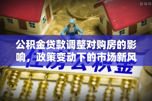 湛河公积金贷款调整对购房的影响，政策变动下的市场新风向