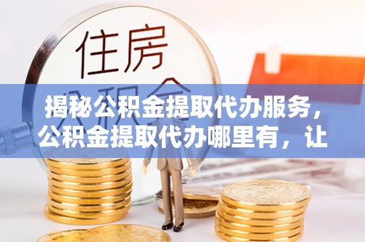 湛河揭秘公积金提取代办服务，公积金提取代办哪里有，让你省时省心的解决方案