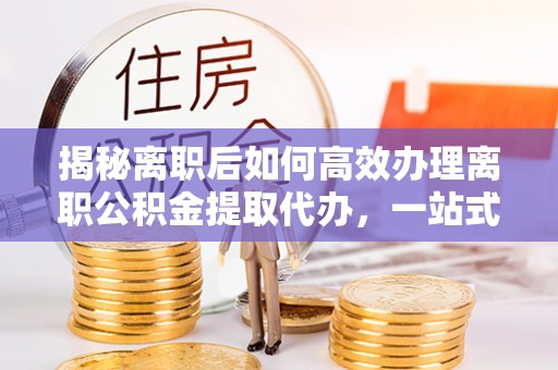 湛河揭秘离职后如何高效办理离职公积金提取代办，一站式服务全解析