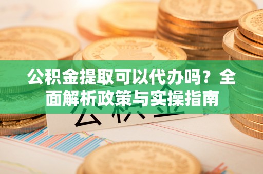 湛河公积金提取可以代办吗？全面解析政策与实操指南