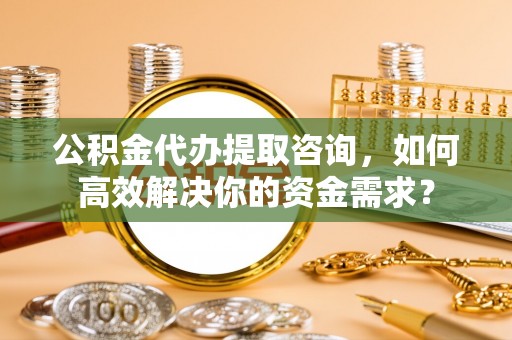 湛河公积金代办提取咨询，如何高效解决你的资金需求？
