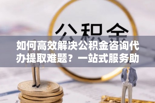 湛河如何高效解决公积金咨询代办提取难题？一站式服务助您轻松搞定