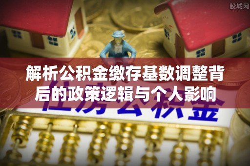 湛河解析公积金缴存基数调整背后的政策逻辑与个人影响