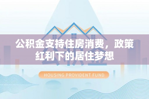 湛河公积金支持住房消费，政策红利下的居住梦想