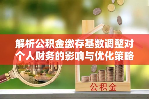 湛河解析公积金缴存基数调整对个人财务的影响与优化策略