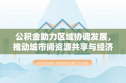 湛河公积金助力区域协调发展，推动城市间资源共享与经济均衡发展