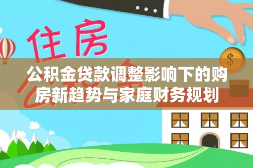湛河公积金贷款调整影响下的购房新趋势与家庭财务规划