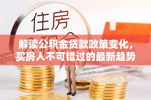湛河解读公积金贷款政策变化，买房人不可错过的最新趋势