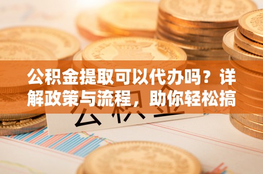湛河公积金提取可以代办吗？详解政策与流程，助你轻松搞定！