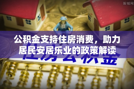 湛河公积金支持住房消费，助力居民安居乐业的政策解读