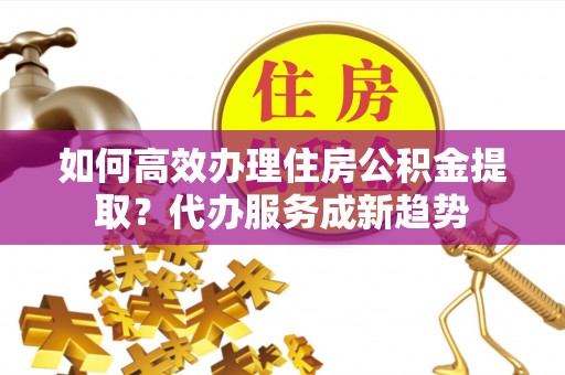 湛河如何高效办理住房公积金提取？代办服务成新趋势