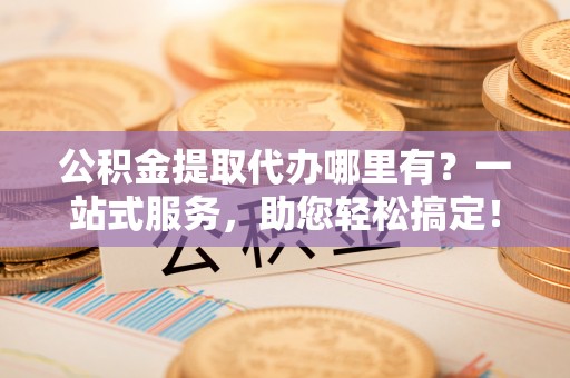 湛河公积金提取代办哪里有？一站式服务，助您轻松搞定！