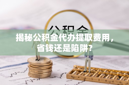 湛河揭秘公积金代办提取费用，省钱还是陷阱？