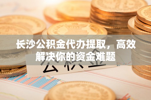 湛河长沙公积金代办提取，高效解决你的资金难题