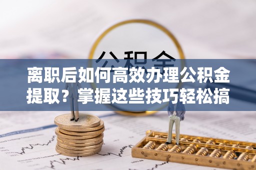 湛河离职后如何高效办理公积金提取？掌握这些技巧轻松搞定