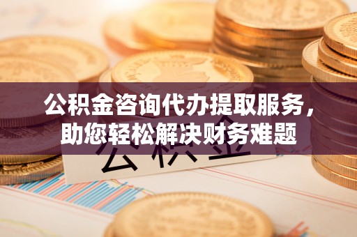 湛河公积金咨询代办提取服务，助您轻松解决财务难题