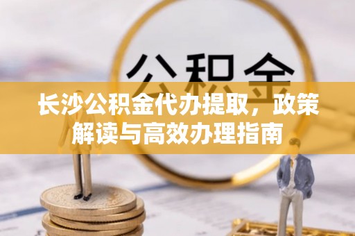 湛河长沙公积金代办提取，政策解读与高效办理指南