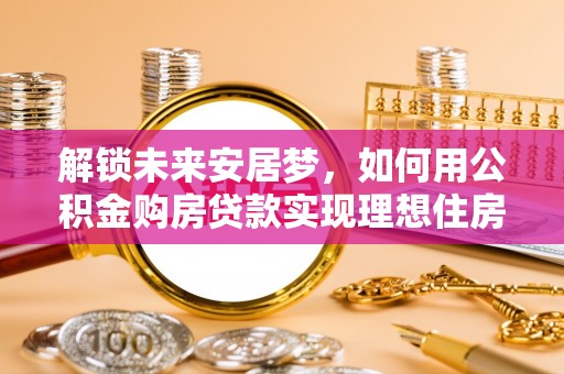 湛河解锁未来安居梦，如何用公积金购房贷款实现理想住房计划