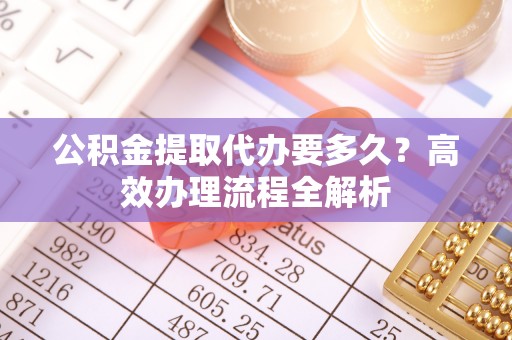 湛河公积金提取代办要多久？高效办理流程全解析