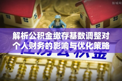 湛河解析公积金缴存基数调整对个人财务的影响与优化策略