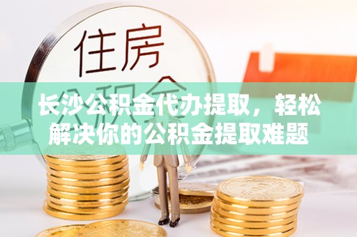 湛河长沙公积金代办提取，轻松解决你的公积金提取难题