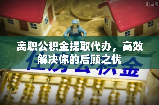 湛河离职公积金提取代办，高效解决你的后顾之忧