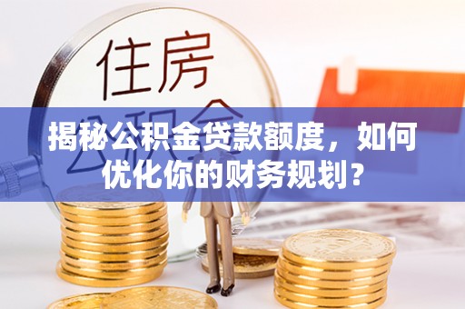 湛河揭秘公积金贷款额度，如何优化你的财务规划？