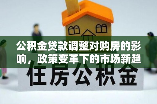 湛河公积金贷款调整对购房的影响，政策变革下的市场新趋势