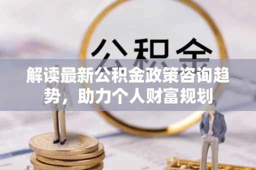 湛河解读最新公积金政策咨询趋势，助力个人财富规划