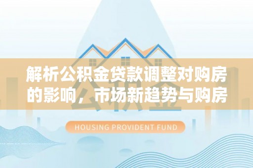 湛河解析公积金贷款调整对购房的影响，市场新趋势与购房者策略