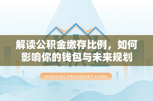 湛河解读公积金缴存比例，如何影响你的钱包与未来规划