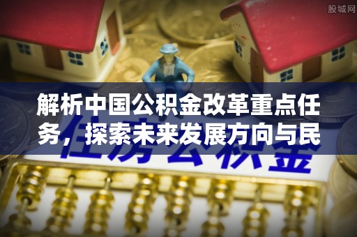 湛河解析中国公积金改革重点任务，探索未来发展方向与民生影响