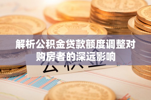 湛河解析公积金贷款额度调整对购房者的深远影响