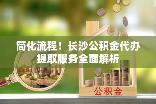 湛河简化流程！长沙公积金代办提取服务全面解析