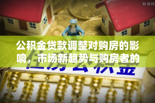 湛河公积金贷款调整对购房的影响，市场新趋势与购房者的选择