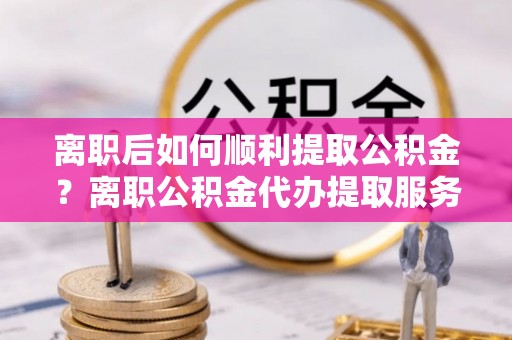 湛河离职后如何顺利提取公积金？离职公积金代办提取服务来帮忙
