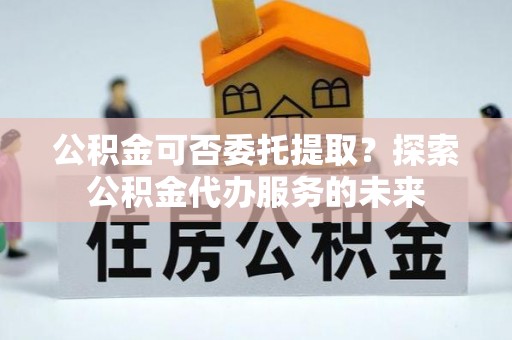 湛河公积金可否委托提取？探索公积金代办服务的未来