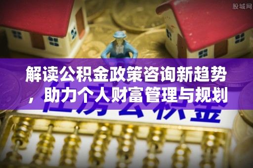 湛河解读公积金政策咨询新趋势，助力个人财富管理与规划